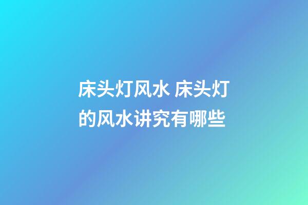床头灯风水 床头灯的风水讲究有哪些